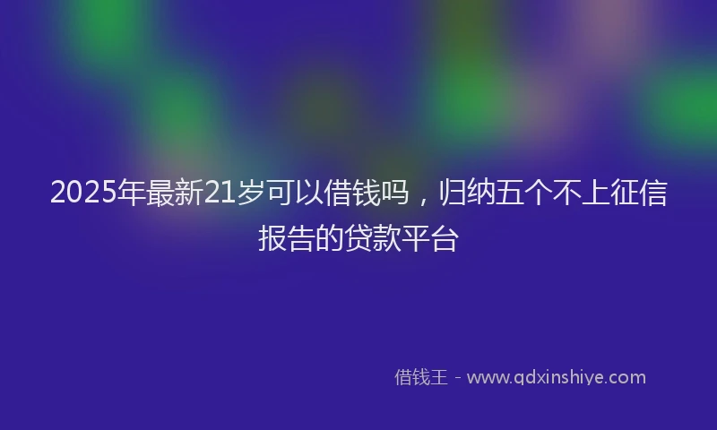 2025年最新21岁可以借钱吗，归纳五个不上征信报告的贷款平台
