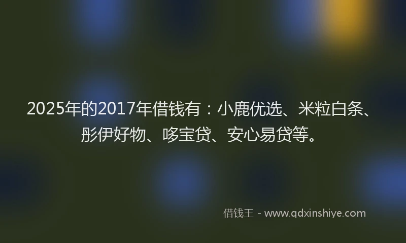 2025年的2017年借钱有：小鹿优选、米粒白条、彤伊好物、哆宝贷、安心易贷等。