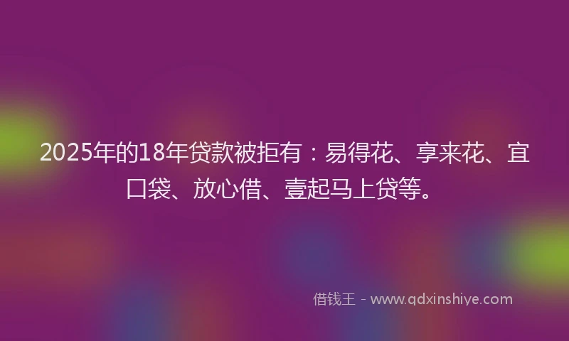 2025年的18年贷款被拒有：易得花、享来花、宜口袋、放心借、壹起马上贷等。