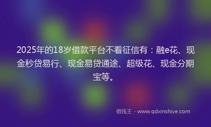 2025年的18岁借款平台不看征信有：融e花、现金秒贷易行、现金易贷通途、超级花、现金分期宝等。