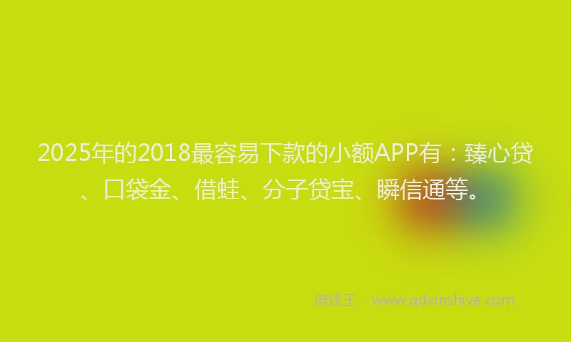 2025年的2018最容易下款的小额APP有：臻心贷、口袋金、借蛙、分子贷宝、瞬信通等。
