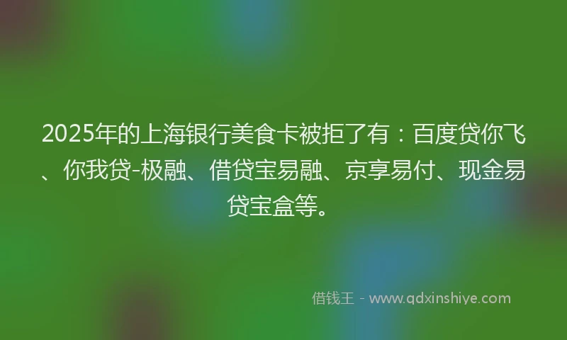 2025年的上海银行美食卡被拒了有：百度贷你飞、你我贷-极融、借贷宝易融、京享易付、现金易贷宝盒等。