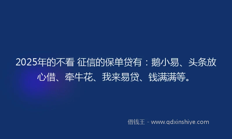 2025年的不看 征信的保单贷有：鹅小易、头条放心借、牵牛花、我来易贷、钱满满等。