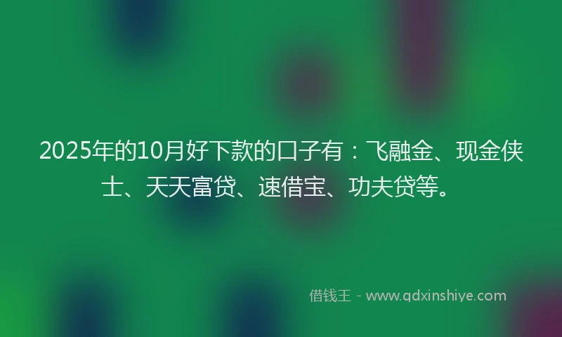 2025年的10月好下款的口子有：飞融金、现金侠士、天天富贷、速借宝、功夫贷等。