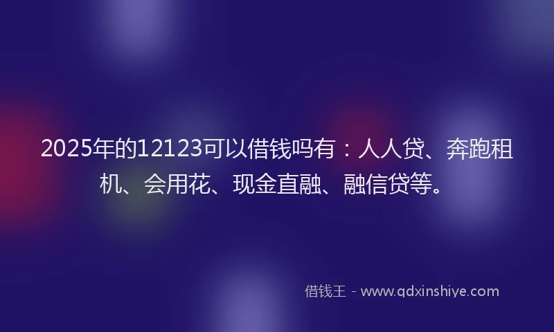 2025年的12123可以借钱吗有：人人贷、奔跑租机、会用花、现金直融、融信贷等。