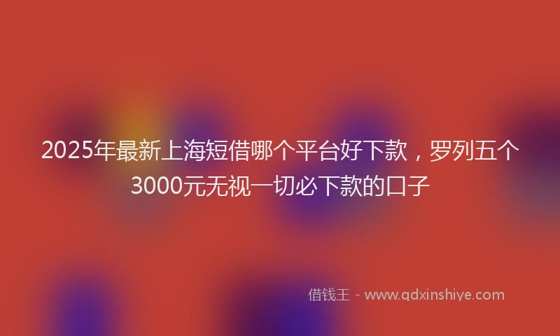 2025年最新上海短借哪个平台好下款，罗列五个3000元无视一切必下款的口子