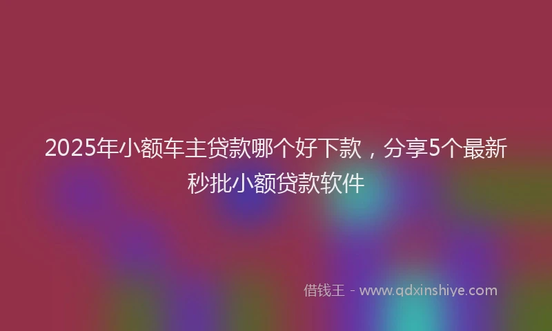 2025年小额车主贷款哪个好下款，分享5个最新秒批小额贷款软件