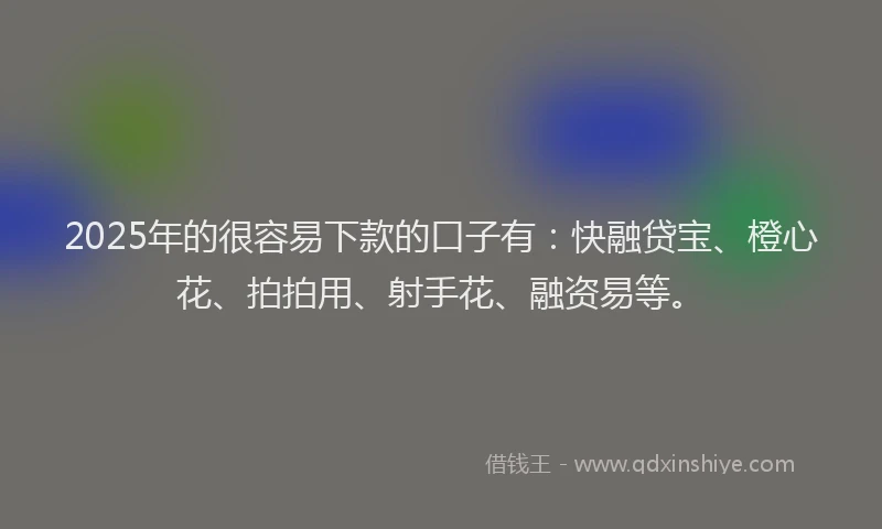2025年的很容易下款的口子有：快融贷宝、橙心花、拍拍用、射手花、融资易等。