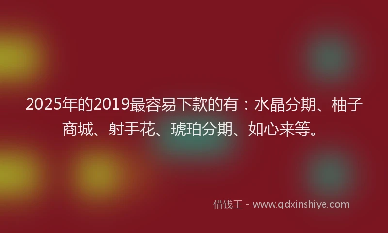 2025年的2019最容易下款的有：水晶分期、柚子商城、射手花、琥珀分期、如心来等。