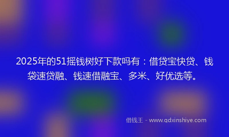 2025年的51摇钱树好下款吗有：借贷宝快贷、钱袋速贷融、钱速借融宝、多米、好优选等。