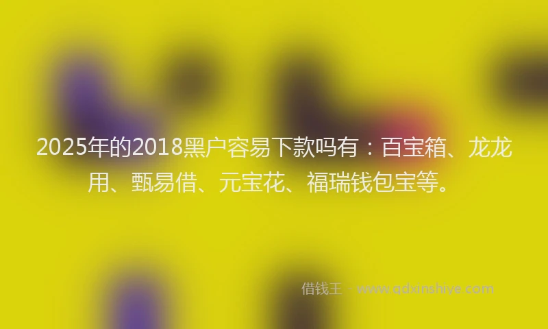 2025年的2018黑户容易下款吗有：百宝箱、龙龙用、甄易借、元宝花、福瑞钱包宝等。