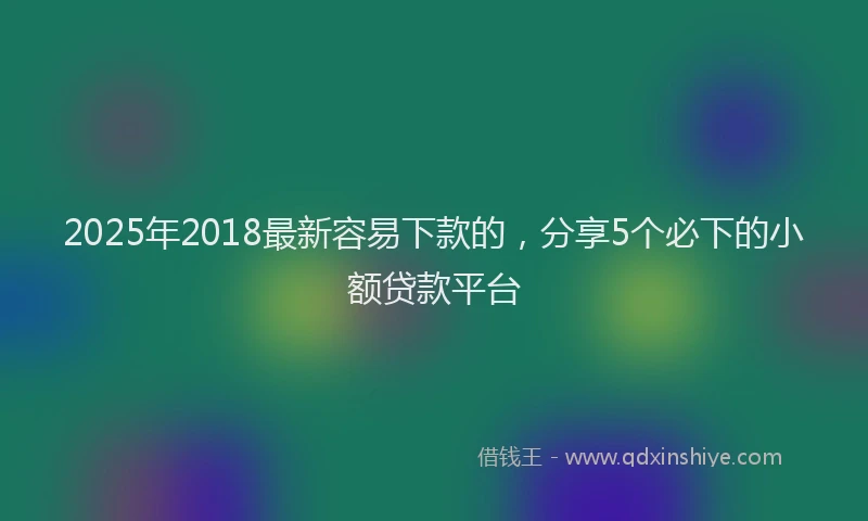 2025年2018最新容易下款的，分享5个必下的小额贷款平台