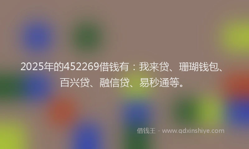 2025年的452269借钱有：我来贷、珊瑚钱包、百兴贷、融信贷、易秒通等。