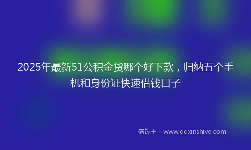 2025年最新51公积金货哪个好下款，归纳五个手机和身份证快速借钱口子