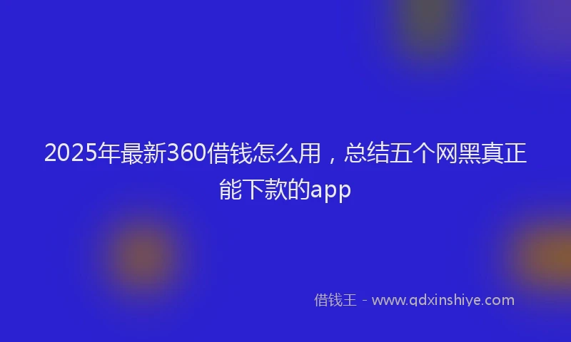 2025年最新360借钱怎么用，总结五个网黑真正能下款的app