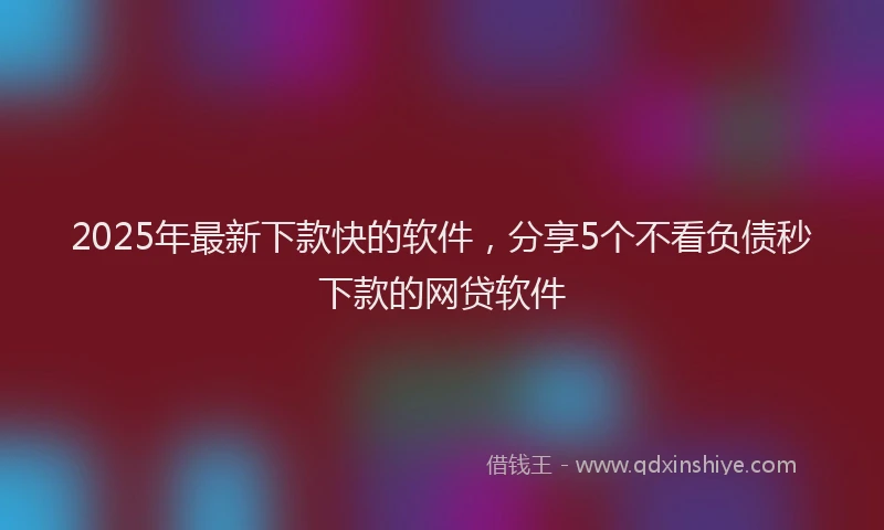 2025年最新下款快的软件，分享5个不看负债秒下款的网贷软件