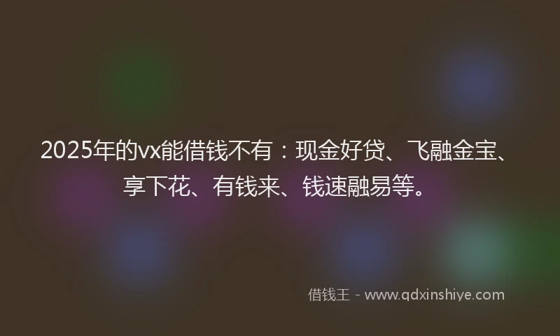 2025年的vx能借钱不有：现金好贷、飞融金宝、享下花、有钱来、钱速融易等。