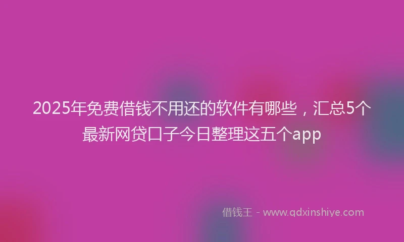 2025年免费借钱不用还的软件有哪些，汇总5个最新网贷口子今日整理这五个app