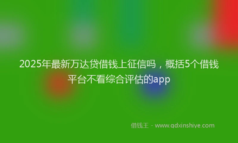 2025年最新万达贷借钱上征信吗，概括5个借钱平台不看综合评估的app