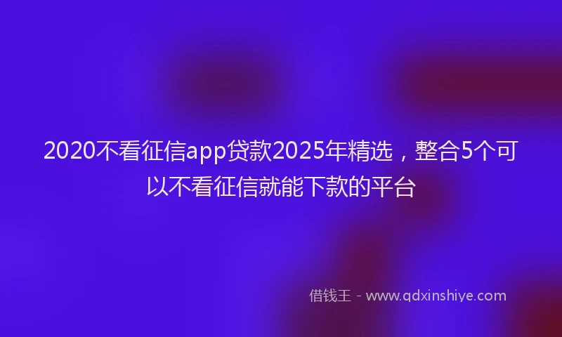 2020不看征信app贷款2025年精选，整合5个可以不看征信就能下款的平台
