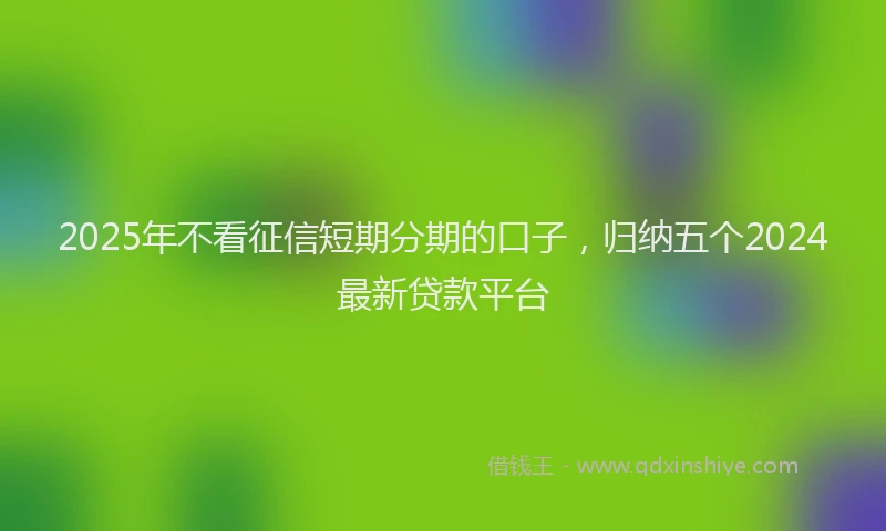 2025年不看征信短期分期的口子，归纳五个2024最新贷款平台
