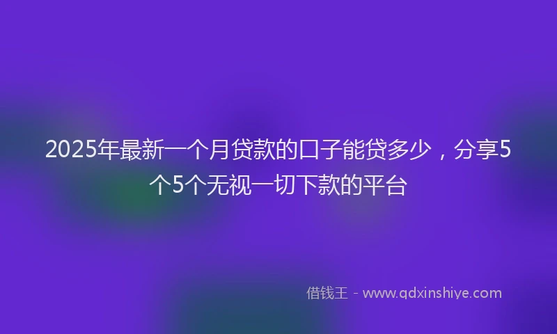 2025年最新一个月贷款的口子能贷多少，分享5个5个无视一切下款的平台