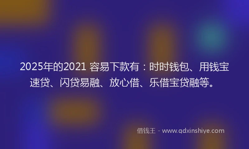 2025年的2021 容易下款有：时时钱包、用钱宝速贷、闪贷易融、放心借、乐借宝贷融等。