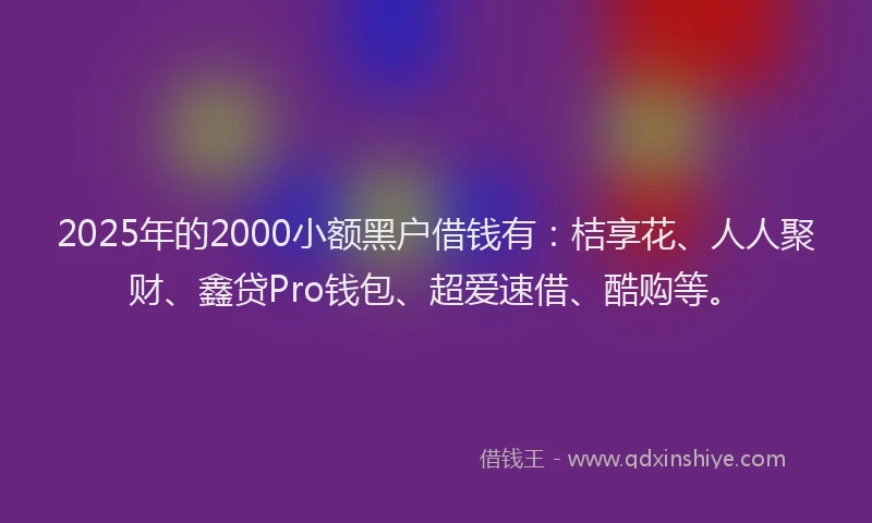 2025年的2000小额黑户借钱有：桔享花、人人聚财、鑫贷Pro钱包、超爱速借、酷购等。