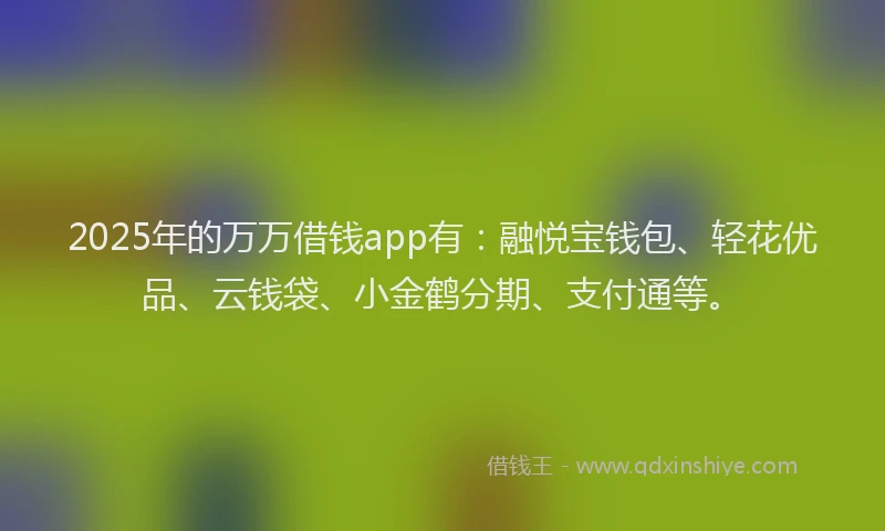 2025年的万万借钱app有:融悦宝钱包、轻花优品、云钱袋、小金鹤分期、支付通等。