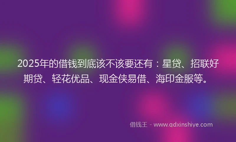 2025年的借钱到底该不该要还有：星贷、招联好期贷、轻花优品、现金侠易借、海印金服等。