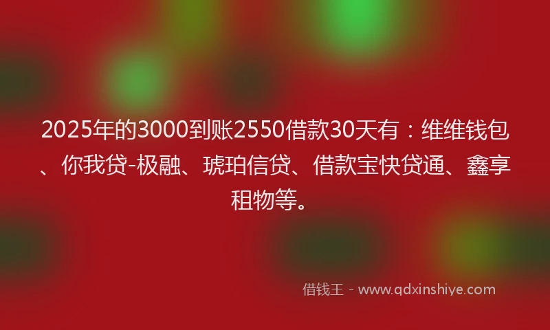 2025年的3000到账2550借款30天有：维维钱包、你我贷-极融、琥珀信贷、借款宝快贷通、鑫享租物等。