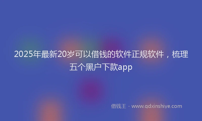 2025年最新20岁可以借钱的软件正规软件，梳理五个黑户下款app