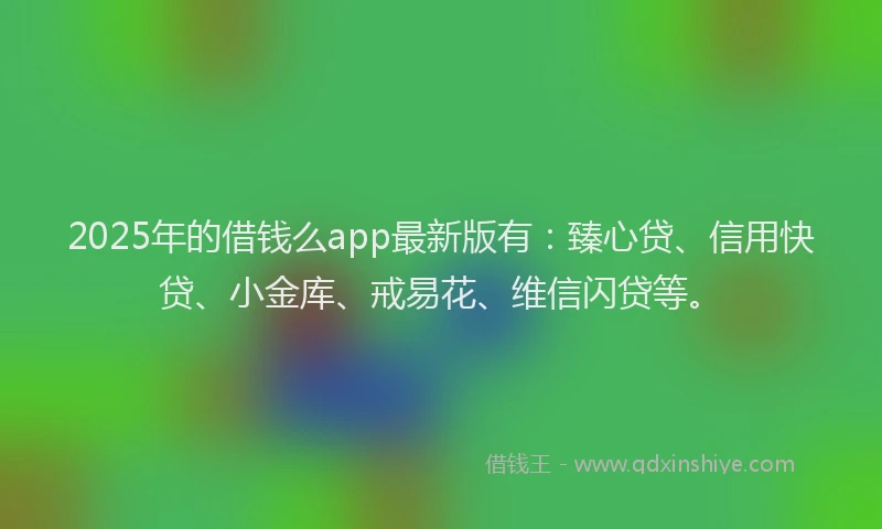 2025年的借钱么app最新版有：臻心贷、信用快贷、小金库、戒易花、维信闪贷等。
