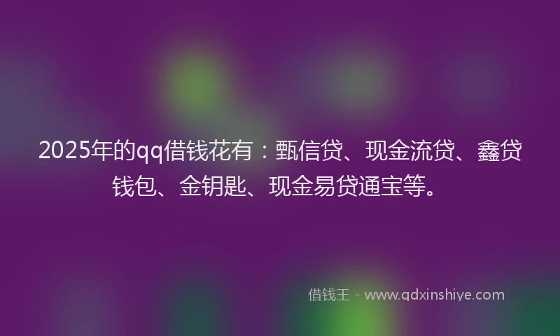 2025年的qq借钱花有：甄信贷、现金流贷、鑫贷钱包、金钥匙、现金易贷通宝等。