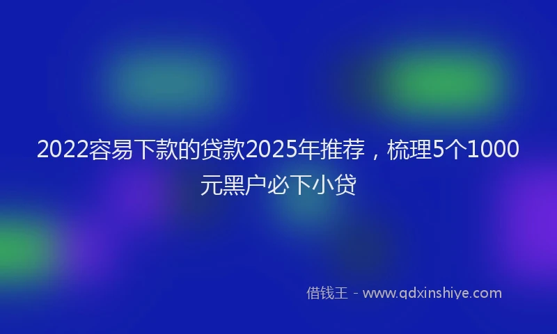 2022容易下款的贷款2025年推荐，梳理5个1000元黑户必下小贷