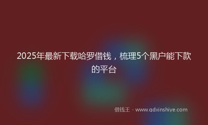 2025年最新下载哈罗借钱，梳理5个黑户能下款的平台