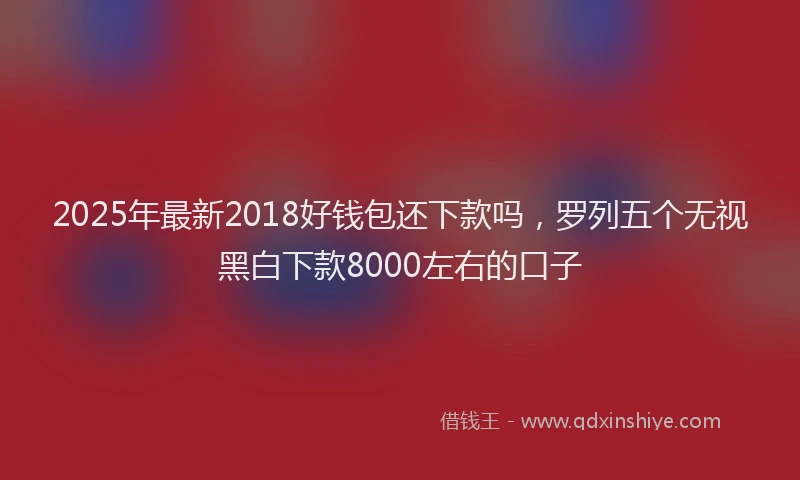 2025年最新2018好钱包还下款吗，罗列五个无视黑白下款8000左右的口子