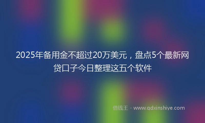 2025年备用金不超过20万美元，盘点5个最新网贷口子今日整理这五个软件