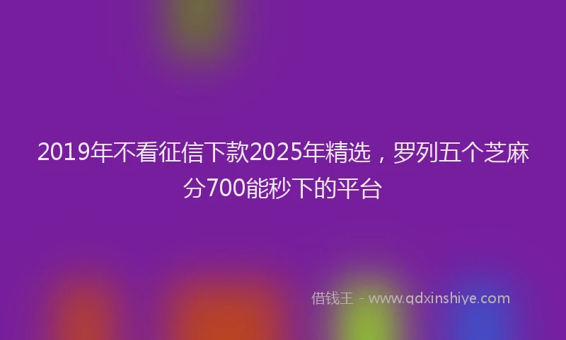 2019年不看征信下款2025年精选，罗列五个芝麻分700能秒下的平台