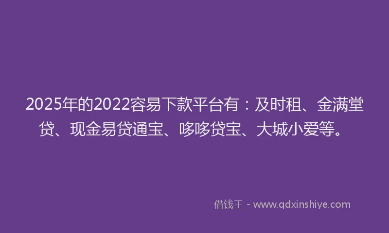 2025年的2022容易下款平台有：及时租、金满堂贷、现金易贷通宝、哆哆贷宝、大城小爱等。