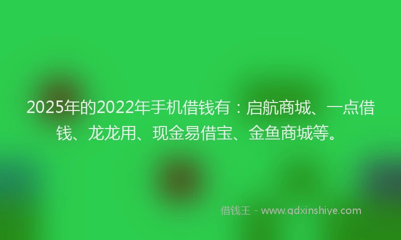 2025年的2022年手机借钱有:启航商城、一点借钱、龙龙用、现金易借宝、金鱼商城等。