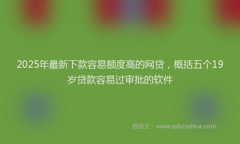 2025年最新下款容易额度高的网贷，概括五个19岁贷款容易过审批的软件