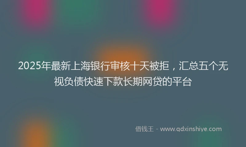 2025年最新上海银行审核十天被拒，汇总五个无视负债快速下款长期网贷的平台