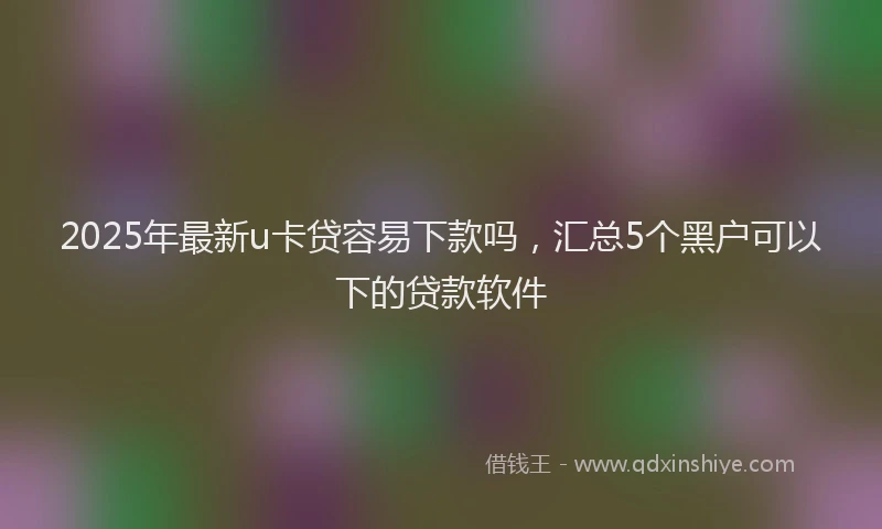 2025年最新u卡贷容易下款吗，汇总5个黑户可以下的贷款软件
