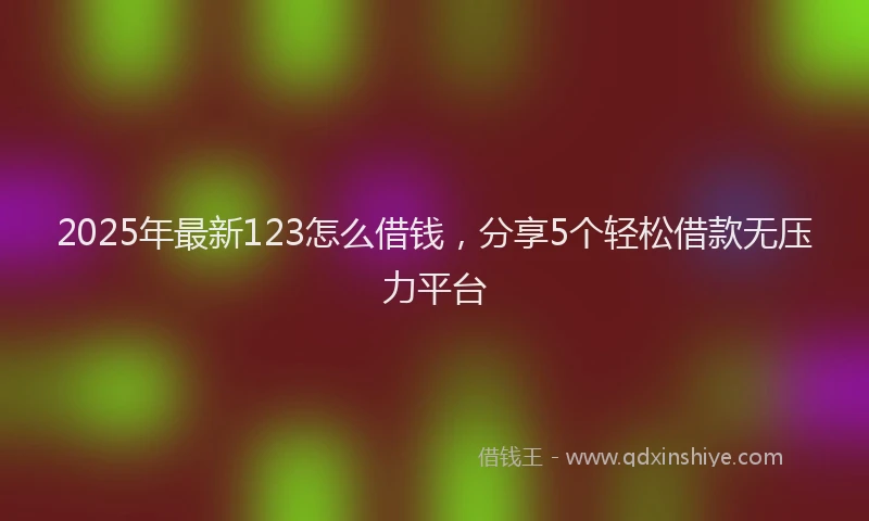 2025年最新123怎么借钱，分享5个轻松借款无压力平台