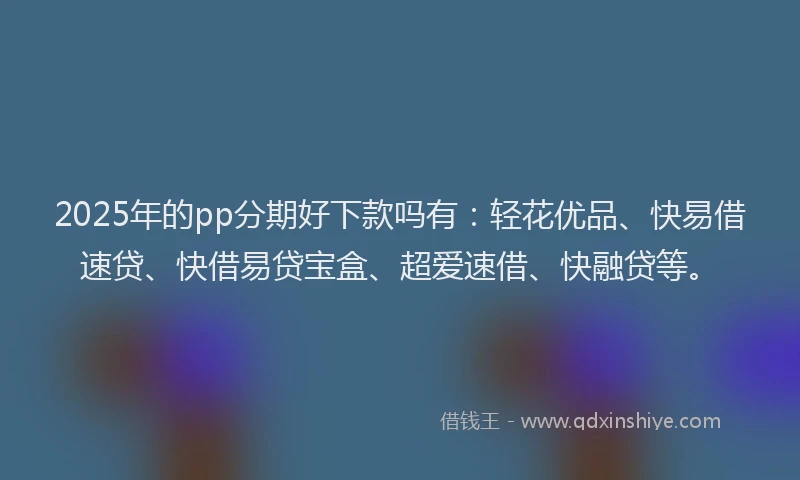 2025年的pp分期好下款吗有：轻花优品、快易借速贷、快借易贷宝盒、超爱速借、快融贷等。
