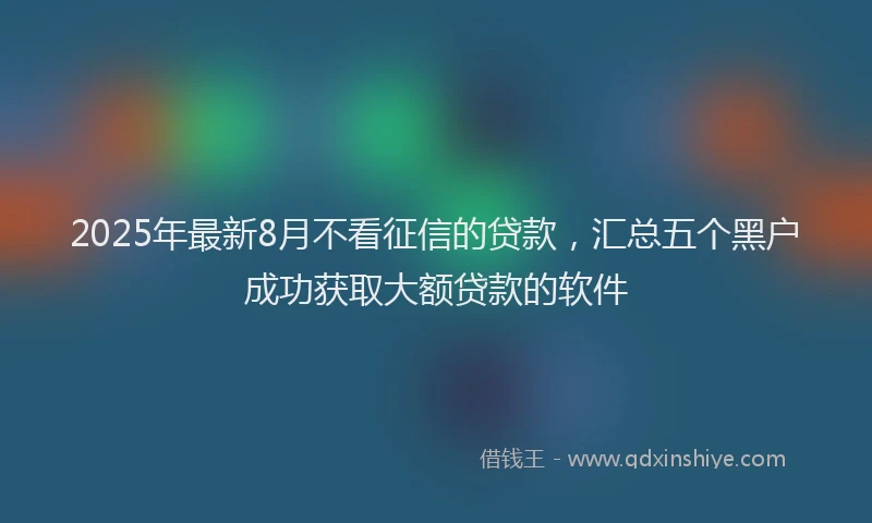 2025年最新8月不看征信的贷款，汇总五个黑户成功获取大额贷款的软件