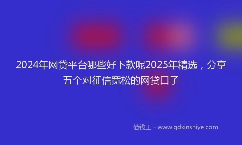 2024年网贷平台哪些好下款呢2025年精选，分享五个对征信宽松的网贷口子