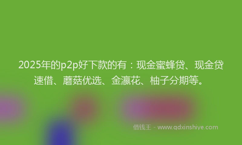 2025年的p2p好下款的有：现金蜜蜂贷、现金贷速借、蘑菇优选、金瀛花、柚子分期等。