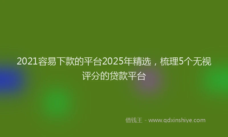 2021容易下款的平台2025年精选，梳理5个无视评分的贷款平台